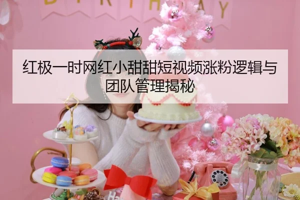 红极一时网红小甜甜短视频涨粉逻辑与团队管理揭秘